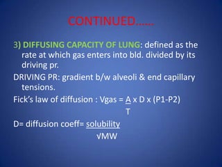 CONTINUED……
3) DIFFUSING CAPACITY OF LUNG: defined as the
rate at which gas enters into bld. divided by its
driving pr.
DRIVING PR: gradient b/w alveoli & end capillary
tensions.
Fick’s law of diffusion : Vgas = A x D x (P1-P2)
T
D= diffusion coeff= solubility
√MW
 