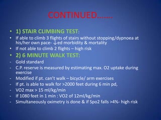 CONTINUED…….
• 1) STAIR CLIMBING TEST:
• If able to climb 3 flights of stairs without stopping/dypnoea at
his/her own pace- ↓ed morbidity & mortality
• If not able to climb 2 flights – high risk
• 2) 6 MINUTE WALK TEST:
- Gold standard
- C.P. reserve is measured by estimating max. O2 uptake during
exercise
- Modified if pt. can’t walk – bicycle/ arm exercises
- If pt. is able to walk for >2000 feet during 6 min pd,
- VO2 max > 15 ml/kg/min
- If 1080 feet in 1 min : VO2 of 12ml/kg/min
- Simultaneously oximetry is done & if Spo2 falls >4%- high risk
 