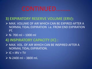 CONTINUED………
3) EXPIRATORY RESERVE VOLUME (ERV):
 MAX. VOLUME OF AIR WHICH CAN BE EXPIRED AFTER A
NORMAL TIDAL EXPIRATION i.e. FROM END EXPIRATION
PT.
 N- 700 ml – 1000 ml
4) INSPIRATORY CAPACITY (IC) :
 MAX. VOL. OF AIR WHICH CAN BE INSPIRED AFTER A
NORMAL TIDAL EXPIRATION.
 IC = IRV + TV
 N-2400 ml – 3800 ml.
 