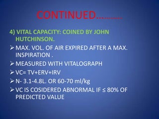 CONTINUED………..
4) VITAL CAPACITY: COINED BY JOHN
HUTCHINSON.
MAX. VOL. OF AIR EXPIRED AFTER A MAX.
INSPIRATION .
MEASURED WITH VITALOGRAPH
VC= TV+ERV+IRV
N- 3.1-4.8L. OR 60-70 ml/kg
VC IS COSIDERED ABNORMAL IF ≤ 80% OF
PREDICTED VALUE
 