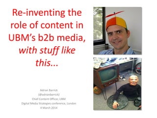 Re-inventing the
role of content in
UBM’s b2b media,
with stuff like
this...
Adrian Barrick
(@adrianbarrick)
Chief Content Officer, UBM
Digital Media Strategies conference, London
4 March 2014
 