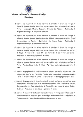 Câmara MunicipalCâmara MunicipalCâmara MunicipalCâmara Municipal de Salvaterra de Magosde Salvaterra de Magosde Salvaterra de Magosde Salvaterra de Magos
PresidênciaPresidênciaPresidênciaPresidência
P r a ç a d a R e p ú b l i c a , n . º 1 • 2 1 2 0 - 0 7 2 S a l v a t e r r a d e Ma g o s • C o n t r i b u i n t e n . º 5 0 6 7 5 5 1 5 0 Página 3 de 5
T E L . : 2 6 3 5 0 9 5 0 0 • F A X . : 2 6 3 5 0 9 5 0 1 • p r e s i d e n t e @ c m- s a l v a t e r r a d e ma g o s . p t • w w w . c m- s a l v a t e r r a d e ma g o s . p t
19. Isenção de pagamento de taxas inerentes à emissão de alvará de licença de
utilização para serviços de restauração ou de bebidas, para a realização de Baile da
Pinha – Associação Marchas Populares Coração do Ribatejo – Ratificação do
despacho de isenção do pagamento de taxas
20. Isenção de pagamento de taxas inerentes à emissão de alvará de licença de
utilização para serviços de restauração ou de bebidas, para realização de um Evento
de Angariação de Fundos – Conferência São Vicente Paulo – Ratificação do
despacho de isenção do pagamento de taxas
21. Isenção de pagamento de taxas inerentes à emissão de alvará de licença de
utilização para serviços de restauração ou de bebidas, para a realização de Amostra
de Fogo – Comissão de Festas 2014 em Honra de Nossa Senhora da Glória –
Aprovação da isenção do pagamento de taxas
22. Isenção de pagamento de taxas inerentes à emissão de alvará de licença de
utilização para serviços de restauração ou de bebidas, para a realização do Baile da
Pinha – Associação de Festas de Muge – Aprovação da isenção do pagamento de
taxas
23. Isenção de pagamento de taxas inerentes à emissão de licença especial de ruído,
para a realização de um Torneio de Futebol Salão – Comissão de Festas 2014 em
Honra de Nossa Senhora da Glória – Aprovação da isenção do pagamento de taxas
24. Isenção de pagamento de taxas inerentes à emissão de licença especial de ruído,
ocupação do espaço público e de recinto improvisado, para a realização de uma
Amostra de Fogo e Baile – Comissão de Festas 2014 em Honra de Nossa Senhora
da Glória – Aprovação da isenção do pagamento de taxas
25. Isenção de pagamento de taxas inerentes à emissão de licença especial de ruído, de
recinto de diversão provisória, para a realização de Baile da Pinha – Associação de
Festas de Muge – Aprovação da isenção do pagamento de taxas
 