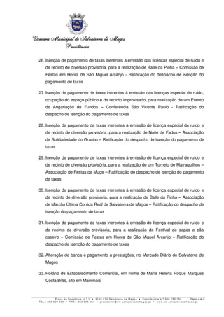 Câmara MunicipalCâmara MunicipalCâmara MunicipalCâmara Municipal de Salvaterra de Magosde Salvaterra de Magosde Salvaterra de Magosde Salvaterra de Magos
PresidênciaPresidênciaPresidênciaPresidência
P r a ç a d a R e p ú b l i c a , n . º 1 • 2 1 2 0 - 0 7 2 S a l v a t e r r a d e Ma g o s • C o n t r i b u i n t e n . º 5 0 6 7 5 5 1 5 0 Página 4 de 5
T E L . : 2 6 3 5 0 9 5 0 0 • F A X . : 2 6 3 5 0 9 5 0 1 • p r e s i d e n t e @ c m- s a l v a t e r r a d e ma g o s . p t • w w w . c m- s a l v a t e r r a d e ma g o s . p t
26. Isenção de pagamento de taxas inerentes à emissão das licenças especial de ruído e
de recinto de diversão provisória, para a realização de Baile da Pinha – Comissão de
Festas em Honra de São Miguel Arcanjo - Ratificação do despacho de isenção do
pagamento de taxas
27. Isenção de pagamento de taxas inerentes à emissão das licenças especial de ruído,
ocupação do espaço público e de recinto improvisado, para realização de um Evento
de Angariação de Fundos – Conferência São Vicente Paulo - Ratificação do
despacho de isenção do pagamento de taxas
28. Isenção de pagamento de taxas inerentes à emissão de licença especial de ruído e
de recinto de diversão provisória, para a realização de Noite de Fados – Associação
de Solidariedade do Granho – Ratificação do despacho de isenção do pagamento de
taxas
29. Isenção de pagamento de taxas inerentes à emissão de licença especial de ruído e
de recinto de diversão provisória, para a realização de um Torneio de Matraquilhos –
Associação de Festas de Muge – Ratificação do despacho de isenção do pagamento
de taxas
30. Isenção de pagamento de taxas inerentes à emissão de licença especial de ruído e
de recinto de diversão provisória, para a realização de Baile da Pinha – Associação
de Marcha Última Corrida Real de Salvaterra de Magos – Ratificação do despacho de
isenção do pagamento de taxas
31. Isenção de pagamento de taxas inerentes à emissão de licença especial de ruído e
de recinto de diversão provisória, para a realização de Festival de sopas e pão
caseiro – Comissão de Festas em Honra de São Miguel Arcanjo – Ratificação do
despacho de isenção do pagamento de taxas
32. Alteração de banca e pagamento a prestações, no Mercado Diário de Salvaterra de
Magos
33. Horário de Estabelecimento Comercial, em nome de Maria Helena Roque Marques
Costa Brás, sito em Marinhais
 