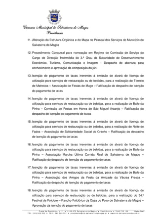 Câmara MunicipalCâmara MunicipalCâmara MunicipalCâmara Municipal de Salvaterra de Magosde Salvaterra de Magosde Salvaterra de Magosde Salvaterra de Magos
PresidênciaPresidênciaPresidênciaPresidência
P r a ç a d a R e p ú b l i c a , n . º 1 • 2 1 2 0 - 0 7 2 S a l v a t e r r a d e Ma g o s • C o n t r i b u i n t e n . º 5 0 6 7 5 5 1 5 0 Página 2 de 5
T E L . : 2 6 3 5 0 9 5 0 0 • F A X . : 2 6 3 5 0 9 5 0 1 • p r e s i d e n t e @ c m- s a l v a t e r r a d e ma g o s . p t • w w w . c m- s a l v a t e r r a d e ma g o s . p t
11. Alteração da Estrutura Orgânica e do Mapa de Pessoal dos Serviços do Município de
Salvaterra de Magos
12. Procedimento Concursal para nomeação em Regime de Comissão de Serviço do
Cargo de Direcção Intermédia do 3.º Grau da Subunidade de Desenvolvimento
Económico, Turismo, Comunicação e Imagem – Despacho de abertura para
conhecimento e aprovação da composição do júri
13. Isenção de pagamento de taxas inerentes à emissão de alvará de licença de
utilização para serviços de restauração ou de bebidas, para a realização de Torneio
de Matrecos – Associação de Festas de Muge – Ratificação do despacho de isenção
do pagamento de taxas
14. Isenção de pagamento de taxas inerentes à emissão de alvará de licença de
utilização para serviços de restauração ou de bebidas, para a realização de Baile da
Pinha – Comissão de Festas em Honra de São Miguel Arcanjo – Ratificação do
despacho de isenção do pagamento de taxas
15. Isenção de pagamento de taxas inerentes à emissão de alvará de licença de
utilização para serviços de restauração ou de bebidas, para a realização de Noite de
Fados – Associação de Solidariedade Social do Granho – Ratificação do despacho
de isenção do pagamento de taxas
16. Isenção de pagamento de taxas inerentes à emissão de alvará de licença de
utilização para serviços de restauração ou de bebidas, para a realização de Baile da
Pinha – Associação Marcha Última Corrida Real de Salvaterra de Magos –
Ratificação do despacho de isenção do pagamento de taxas
17. Isenção de pagamento de taxas inerentes à emissão de alvará de licença de
utilização para serviços de restauração ou de bebidas, para a realização de Baile da
Pinha – Associação dos Amigos da Festa da Amizade da Várzea Fresca –
Ratificação do despacho de isenção do pagamento de taxas
18. Isenção de pagamento de taxas inerentes à emissão de alvará de licença de
utilização para serviços de restauração ou de bebidas, para a realização do 34.º
Festival de Folclore – Rancho Folclórico da Casa do Povo de Salvaterra de Magos –
Aprovação da isenção do pagamento de taxas
 