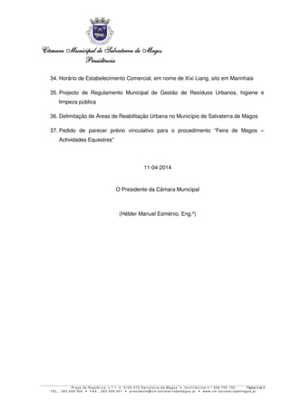 Câmara MunicipalCâmara MunicipalCâmara MunicipalCâmara Municipal de Salvaterra de Magosde Salvaterra de Magosde Salvaterra de Magosde Salvaterra de Magos
PresidênciaPresidênciaPresidênciaPresidência
P r a ç a d a R e p ú b l i c a , n . º 1 • 2 1 2 0 - 0 7 2 S a l v a t e r r a d e Ma g o s • C o n t r i b u i n t e n . º 5 0 6 7 5 5 1 5 0 Página 5 de 5
T E L . : 2 6 3 5 0 9 5 0 0 • F A X . : 2 6 3 5 0 9 5 0 1 • p r e s i d e n t e @ c m- s a l v a t e r r a d e ma g o s . p t • w w w . c m- s a l v a t e r r a d e ma g o s . p t
34. Horário de Estabelecimento Comercial, em nome de Xixi Liang, sito em Marinhais
35. Projecto de Regulamento Municipal de Gestão de Resíduos Urbanos, higiene e
limpeza pública
36. Delimitação de Áreas de Reabilitação Urbana no Município de Salvaterra de Magos
37. Pedido de parecer prévio vinculativo para o procedimento “Feira de Magos –
Actividades Equestres”
11-04-2014
O Presidente da Câmara Municipal
(Hélder Manuel Esménio, Eng.º)
 