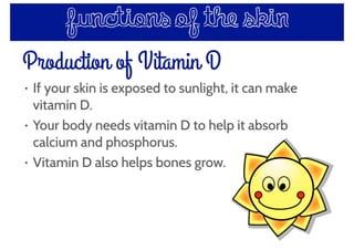 Production of Vitamin D
• If your skin is exposed to sunlight, it can make
vitamin D.
• Your body needs vitamin D to help it absorb
calcium and phosphorus.
• Vitamin D also helps bones grow.
functions of the skin
 