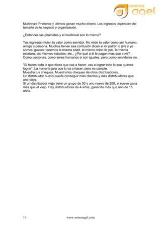 www.somosagel.com10
Multinivel: Primeros y últimos ganan mucho dinero. Los ingresos dependen del
tamaño de tu negocio y organización.
¿Entonces las pirámides y el multinivel son lo mismo?
Tus ingresos miden tu valor como servidor. No mide tu valor como ser humano,
amigo o persona. Muchos tienen esa confusión dicen si mi patrón o jefe y yo
somos iguales: tenemos la misma edad, el mismo color de piel, la misma
estatura, los mismos estudios, etc., ¿Por qué a él le pagan más que a mí?
Como personas, como seres humanos si son iguales, pero como servidores no.
"Si haces todo lo que dices que vas a hacer, vas a lograr todo lo que quieras
lograr". La mayoría jura que lo va a hacer, pero no cumple.
Muestra tus cheques. Muestra los cheques de otros distribuidores.
Un distribuidor nuevo puede conseguir más clientes y más distribuidores que
uno viejo.
Si un distribuidor viejo tiene un grupo de 50 y uno nuevo de 200, el nuevo gana
más que el viejo. Hay distribuidores de 4 años, ganando más que uno de 15
años.
 