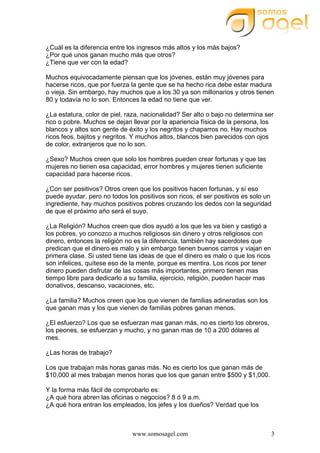 www.somosagel.com 3
¿Cuál es la diferencia entre los ingresos más altos y los más bajos?
¿Por qué unos ganan mucho más que otros?
¿Tiene que ver con la edad?
Muchos equivocadamente piensan que los jóvenes, están muy jóvenes para
hacerse ricos, que por fuerza la gente que se ha hecho rica debe estar madura
o vieja. Sin embargo, hay muchos que a los 30 ya son millonarios y otros tienen
80 y todavía no lo son. Entonces la edad no tiene que ver.
¿La estatura, color de piel, raza, nacionalidad? Ser alto o bajo no determina ser
rico o pobre. Muchos se dejan llevar por la apariencia física de la persona, los
blancos y altos son gente de éxito y los negritos y chaparros no. Hay muchos
ricos feos, bajitos y negritos. Y muchos altos, blancos bien parecidos con ojos
de color, extranjeros que no lo son.
¿Sexo? Muchos creen que solo los hombres pueden crear fortunas y que las
mujeres no tienen esa capacidad, error hombres y mujeres tienen suficiente
capacidad para hacerse ricos.
¿Con ser positivos? Otros creen que los positivos hacen fortunas, y sí eso
puede ayudar, pero no todos los positivos son ricos, el ser positivos es solo un
ingrediente, hay muchos positivos pobres cruzando los dedos con la seguridad
de que el próximo año será el suyo.
¿La Religión? Muchos creen que dios ayudó a los que les va bien y castigó a
los pobres, yo conozco a muchos religiosos sin dinero y otros religiosos con
dinero, entonces la religión no es la diferencia, también hay sacerdotes que
predican que el dinero es malo y sin embargo tienen buenos carros y viajan en
primera clase. Si usted tiene las ideas de que el dinero es malo o que los ricos
son infelices, quítese eso de la mente, porque es mentira. Los ricos por tener
dinero pueden disfrutar de las cosas más importantes, primero tienen mas
tiempo libre para dedicarlo a su familia, ejercicio, religión, pueden hacer mas
donativos, descanso, vacaciones, etc.
¿La familia? Muchos creen que los que vienen de familias adineradas son los
que ganan mas y los que vienen de familias pobres ganan menos.
¿El esfuerzo? Los que se esfuerzan mas ganan más, no es cierto los obreros,
los peones, se esfuerzan y mucho, y no ganan mas de 10 a 200 dólares al
mes.
¿Las horas de trabajo?
Los que trabajan más horas ganas más. No es cierto los que ganan más de
$10,000 al mes trabajan menos horas que los que ganan entre $500 y $1,000.
Y la forma más fácil de comprobarlo es:
¿A qué hora abren las oficinas o negocios? 8 ó 9 a.m.
¿A qué hora entran los empleados, los jefes y los dueños? Verdad que los
 