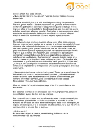 www.somosagel.com4
dueños entran más tarde o ni van.
¿Quién de los 3 se lleva más dinero? Pues los dueños, trabajan menos y
ganan más.
¿Nivel de estudios? ¿Los que más estudian ganan más y los que menos
estudian ganan menos? Desafortunadamente no, ¿conoce a intelectuales o
doctorados pobres? Los estudios no aseguran ni siquiera un trabajo, menos
ingresos altos, el mundo está lleno de sabios pobres. Los ricos son los que no
estudian y contratan a los que estudian. Contrario a lo que seguramente usted
cree no se necesita estudia de los ricos estudiaron poco o nada y la gran
mayoría de los que estudian son pobres o llegan a ingresos medios.
¿Actividad?
Hay actividades que producen ingresos altos y súper altos, otras producen
ingresos míseros, bajos medios, así al escoger la actividad escoges todo lo que
viene con ella, incluyendo los ingresos, muchos al escoger una actividad se
cercioran que les guste, que sea interesante, que les de satisfacciones, etc.,
pero nunca investigan que ingresos producen para saber si coinciden con los
ingresos que al menos ellos necesitan. Las satisfacciones del trabajo no
compensan una cuenta bancaria llena hace soportable una actividad sin
satisfacciones en el trabajo ¿Cual escogería? La gente de éxito trabaja en o
que le conviene la gente pobre trabaja en lo que le gusta. ¿Dedicándote a la
actividad en la que te dedicas en cuantos años vas a ganar $10,000 por mes?
¿Cree que para poder ganar esa cantidad necesita cambiar de actividad de
empleado a empresario? O de negocio de un negocio que deje poco a uno que
deje mucho.
¿Sabe realmente cómo se obtienen los ingresos? Todos ganamos el dinero de
la misma forma sirviendo a consumidores ó patrones. ¿De dónde viene el
dinero? el dinero viene de las manos de los clientes o consumidores, por
comprar productos o servicios, para satisfacer sus: Gustos Deseos
Necesidades y Resolver sus problemas.
O de las manos de los patrones para pagar el servicio que reciben de sus
empleados.
Los patrones contratan a sus empleados para resolver problemas, satisfacer
necesidades y gustos de ellos o de su empresa.
Los consumidores compran solo aquello que les sirve. Los patrones contratan
solo aquellos que les sirven. Si sirves te contratan, si no sirves te corren. Y
funciona así en todas las áreas de la vida el esposo debe servir a la esposa, la
esposa sirve al esposo, y si el esposo no sirve lo cambian. Si tu auto no sirve lo
cambias, si no le sirves a dios te queman.
¿Qué es servir?
Es satisfacer los gustos, deseos, necesidades y problemas de los
consumidores ó de los patrones.
 