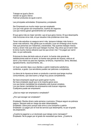 www.somosagel.com 5
Trabajar es igual a Servir.
Vender es igual a Servir.
Fabricar productos es igual a servir.
Las principales actividades: Empresarios y empleado
Ser Empresario es mucho mejor que ser empleado:
Los que mas ganan son empresarios, dueños de negocios.
Los que menos ganan generalmente son empleados.
El que gana más es mejor servidor, que el que gana menos. El que desempeña
más funciones sirve más, el que resuelve más problemas sirve más.
Tener más estudios no asegura servir más, tampoco trabajar más horas o
poner mas esfuerzo. Hay gente que no estudió y que sin embargo sirve mucho
más que personas con maestrías y doctorados. Hay quienes trabajan menos
horas y sirven más que otros que trabajan muchas. Hay otros que el servir bien
le toma mucho menos esfuerzo que los que sirven mal. Y te pagan por servir
bien, no por esforzarte.
Entonces la clave del éxito esta en el servir, la fuente más grande de
satisfacciones está en el servir, la fuente mas grande de riqueza, está en el
servir y los mismo es para los ingresos, la fortuna, importancia, fama, felicidad,
agradecimiento, reconocimiento, etc..
Un buen servidor deja a sus clientes o patrón totalmente satisfechos,
contentos, a gusto. Los servidores pueden ser patrones o empleados.
La clave de la riqueza es tener un producto o servicio que tenga muchos
consumidores, que sea bueno y tenga muy pocos competidores.
Se hace empresario aquél que quiere ganar mucho.
Se hace empleado aquél que no le importa ganar poco.
Los que tienen mentalidad de empleados solo buscan empleos.
Los que tienen mentalidad de empresarios solo buscan negocios.
Cualquiera puede ser empresario.
¿Qué es mejor ser empresario o empleado?
¿Por qué escoger ser empleado?
Empleado: Recibe dinero cada semana o quincena. Cheque seguro es pobreza
segura. Siempre está en riesgo de estar desempleado.
Empleado: Gana poco porque solo sirve a una compañía o patrón.
Empleado: Le pagan por el nivel de servicio que desempeña, no por el grado
de preparación.
¿Cuánto le pagarían a un doctorado que trabaje como mensajero?
Empleado: No le pagan por el grado de necesidad que tiene. ¿Cuánto le
 