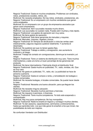 www.somosagel.com8
Negocio Tradicional: Gasta en muchos empleados. Problemas con sindicatos,
robos, prestaciones sociales, retiros, etc.
Multinivel: No necesita empleados. No hay robos, sindicatos, prestaciones, etc.
Negocio Tradicional: Es un empresario con muchos vendedores que ganan
como empleados.
Multinivel: Es un empresario con un grupo de empresarios asociados que
ganan como empresarios.
Negocio Tradicional: Abrir sucursales necesita mucho dinero.
Multinivel: Las sucursales no cuestan nada. Puedes abrir muchas y más rápido.
Negocio Tradicional: Los gastos de operación son muy caros.
Multinivel: No tiene gastos de operación.
Negocio Tradicional: Solo tiene ganancias de menudeo y mayoreo.
Multinivel: Menudeo, mayoreo, regalías y bonos.
Negocio Tradicional: En tiempos de devaluación o crisis las ventas caen
drásticamente y algunos negocios quiebran totalmente. Y aumenta el
desempleo.
Multinivel: No quiebran por que no tienen gastos fijos.
Negocio Tradicional: Trabaja a crédito y consignación, eso aumenta la
inversión y el riesgo.
Multinivel: Trabaja de contado sin consignaciones, disminuye la inversión y el
riesgo.
Negocio Tradicional: Tiene un sistema de distribución muy caro. Tiene muchos
intermediarios y cada uno toma un buen porcentaje de las ganancias del
producto.
Multinivel: No tiene intermediarios: Fabricante directo al distribuidor final.
Negocio Tradicional: Gasta mucho en publicidad, TV., radio, revistas, etc. Que
es muy cara.
Multinivel: No gasta en publicidad, TV., radio, etc. La publicidad se hace de
persona a persona.
Negocio Tradicional: Gasta en compra o renta, y remodelación de bodegas o
locales comerciales.
Multinivel: No necesita bodegas, ni locales comerciales. Se puede hacer desde
tu casa.
Negocio Tradicional: Necesita una buena ubicación, para que lleguen los
clientes.
Multinivel: No necesita ninguna ubicación.
Negocio Tradicional: Necesita muchos permisos y licencias.
Multinivel: No requiere ni permisos, ni licencias.
Negocio Tradicional: Tiene mucha competencia. Ya todo esta acaparado o
monopolizado.
Multinivel: Hay muy poca competencia. No hay monopolios.
Negocio Tradicional: Nadie te enseña el negocio y conseguir muchos clientes.
Multinivel: Te dan asesoría, capacitaciones, seminarios y entrenamientos,
hasta que aprendes todo. Los que más ganan le enseñan a los que inician, las
posibilidades de éxito son mejores.
No confundan Vendedor con Distribuidor:
 
