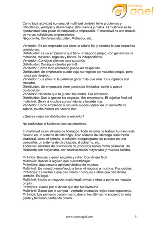 www.somosagel.com 9
Como toda actividad humana, el multinivel también tiene problemas y
dificultades, ventajas y desventajas, días buenos y malos. El multinivel es la
oportunidad para pasar de empleado a empresario. El multinivel es una mezcla
de varias actividades empresariales:
Negociante, Conferencista, Líder, Motivador, etc.
Vendedor: Es un empleado que tiene un salario fijo y además le dan pequeñas
comisiones.
Distribuidor: Es un empresario que tiene un negocio propio, con ganancias de
menudeo, mayoreo, regalías y bonos. Es independiente.
Vendedor: Consigue clientes para su patrón.
Distribuidor: Consigue clientes para él.
Vendedor: Cómo todo empleado puede ser despedido.
Distribuidor: Un empresario puede dejar su negocio por voluntad propia, pero
nunca por despido.
Vendedor: Sus jefes no le permiten ganar más que ellos. Sus ingresos son
limitados.
Distribuidor: Un empresario tiene ganancias ilimitadas, nadie lo puede
obstaculizar.
Vendedor: Necesita que te gusten las ventas. Ser empleado.
Distribuidor: Que te gusten los negocios. Ser empresario. El objetivo final del
multinivel: Servir a muchos consumidores y hacerte rico.
Vendedor: Como empleado ni siquiera puedes pensar en un aumento de
salario, mucho menos en hacerte rico.
¿Qué es mejor ser distribuidor o vendedor?
No confundan el Multinivel con las pirámides.
El multinivel es un sistema de liderazgo: Todo sistema de trabajo humano esta
basado en un sistema de liderazgo. Todo sistema de liderazgo tiene forma
piramidal, como el ejército, la religión, el organigrama de puestos en una
compañía, un sistema de distribución, el gobierno, etc.
Todos los sistemas de distribución de productos tienen forma piramidal. Un
fabricante con mayoristas, con muchos medio mayoristas y muchas tiendas.
Pirámide: Buscas a quien engañar y robar. Con dinero fácil.
Multinivel: Buscas a alguien que quiera trabajar.
Pirámides: Una persona aprovechándose de muchos.
Multinivel: Un maestro enseñando a hacer el negocio a muchos. Franquicias.
Pirámides: Te invitan a que des dinero y busques a otros que den dinero
también. Es ilegal.
Multinivel: Inicias un negocio propio legal, invitas a otros a poner un negocio
propio.
Pirámides: Ganas por el dinero que dan tus invitados.
Multinivel: Ganas por la compra - venta de productos registrados legalmente.
Pirámide: Los primeros ganan mucho dinero, los últimos no encuentran más
gente y terminan perdiendo dinero.
 