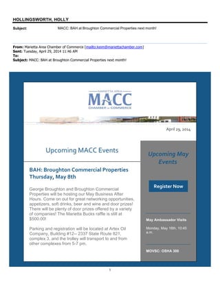 1
HOLLINGSWORTH, HOLLY
Subject: MACC: BAH at Broughton Commercial Properties next month!
From: Marietta Area Chamber of Commerce [mailto:keim@mariettachamber.com]
Sent: Tuesday, April 29, 2014 11:46 AM
To:
Subject: MACC: BAH at Broughton Commercial Properties next month!
April 29, 2014
Upcoming MACC Events
BAH: Broughton Commercial Properties
Thursday, May 8th
George Broughton and Broughton Commercial
Properties will be hosting our May Business After
Hours. Come on out for great networking opportunities,
appetizers, soft drinks, beer and wine and door prizes!
There will be plenty of door prizes offered by a variety
of companies! The Marietta Bucks raffle is still at
$500.00!
Parking and registration will be located at Artex Oil
Company, Building #12-- 2337 State Route 821,
complex 3, and the trolley will transport to and from
other complexes from 5-7 pm.
Upcoming May
Events
Register Now
May Ambassador Visits
Monday, May 16th, 10:45
a.m.
MOVSC: OSHA 300
 