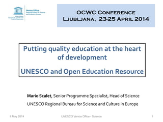 OCWC Conference
Ljubljana, 23-25 April 2014
6 May 2014 UNESCO Venice Office - Science 1
Putting quality education at the heart
of development
UNESCO and Open Education Resource
Mario Scalet, Senior Programme Specialist, Head of Science
UNESCO Regional Bureau for Science and Culture in Europe
 