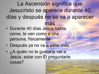 La Ascensión significa que
Jesucristo se aparece durante 40
días y después no se va a aparecer
más
• Durante 40 días Jesús habla,
come, le ven como a una
persona, físicamente
• Después ya no va a estar más
• ¿A quién no le gustaría ver a
Jesús, estar con Él preguntarle
cosas?
 