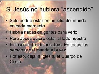 Si Jesús no hubiera “ascendido”
• Sólo podría estar en un sitio del mundo
en cada momento
• Habría riadas de gentes para verlo
• Pero Jesús quiere estar al lado nuestra
• Incluso dentro de nosotros. En todas las
personas del mundo a la vez
• Por eso, deja la Iglesia, el Cuerpo de
Cristo
 