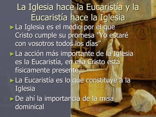 La Iglesia hace la Eucaristía y la
Eucaristía hace la Iglesia
►La Iglesia es el medio por el que
Cristo cumple su promesa ”Yo estaré
con vosotros todos los días”
►La acción más importante de la Iglesia
es la Eucaristía, en ella Cristo está
físicamente presente
►La Eucaristía es lo que constituye a la
Iglesia
►De ahí la importancia de la misa
dominical
 