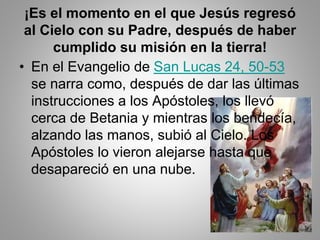 ¡Es el momento en el que Jesús regresó
al Cielo con su Padre, después de haber
cumplido su misión en la tierra!
• En el Evangelio de San Lucas 24, 50-53
se narra como, después de dar las últimas
instrucciones a los Apóstoles, los llevó
cerca de Betania y mientras los bendecía,
alzando las manos, subió al Cielo. Los
Apóstoles lo vieron alejarse hasta que
desapareció en una nube.
 