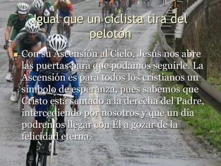 Igual que un ciclista tira del
pelotón
 Con su Ascensión al Cielo, Jesús nos abre
las puertas para que podamos seguirle. La
Ascensión es para todos los cristianos un
símbolo de esperanza, pues sabemos que
Cristo está sentado a la derecha del Padre,
intercediendo por nosotros y que un día
podremos llegar con Él a gozar de la
felicidad eterna.
 