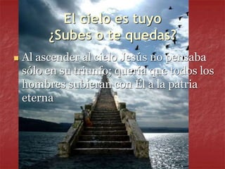 El cielo es tuyo
¿Subes o te quedas?
 Al ascender al cielo Jesús no pensaba
sólo en su triunfo; quería que todos los
hombres subieran con Él a la patria
eterna
 