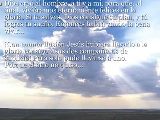  Dios creó al hombre, a ti y a mí, para que, al
final, viviéramos eternamente felices en la
gloria. Si te salvas, Dios consigue su plan, y tú
logras tu sueño. Entonces habrá valido la pena
vivir...
¡Con cuanta ilusión Jesús hubiera llevado a la
gloria consigo a sus dos compañeros de
suplicio! Pero sólo pudo llevarse a uno.
Porque el otro no quiso...
 