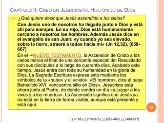 CAPÍTULO II: CREO EN JESUCRISTO, HIJO ÚNICO DE DIOS
109. ¿Qué quiere decir que Jesús ascendido a los cielos?
Con Jesús uno de nosotros ha llegado junto a Dios y está
allí para siempre. En su Hijo, Dios está humanamente
cercano a nosotros los hombres. Además Jesús dice en
el evangelio de san Juan: «y cuando yo sea elevado.
sobre la tierra, atraeré a todos hacia mí» (Jn 12,32). [659-
667]
En el NUEVO TESTAMENTO, la Ascensión de Cristo a los
cielos marca el final de una cercanía especial del Resucitado
con sus discípulos a lo largo de cuarenta días. Acabado este
tiempo, Jesús entra con toda su humanidad en la gloria de
Dios. La Sagrada Escritura expresa esto mediante los
símbolos de la «nube» y el «cielo». «El hombre», dice el papa
Benedicto XVI, «encuentra sitio en Dios». Jesucristo está
ahora junto al Padre, de donde vendrá un día «a juzgar a los
vivos y a los muertos». La Ascensión significa que Jesús ya
no está en la tierra de forma visible, aunque está presente y
está aquí.
18
I (1-165), II (166-278), III (279-468), IV (469-527)
 