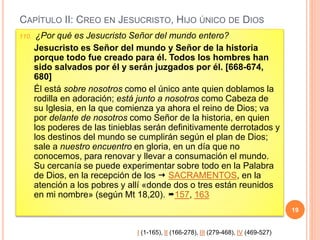 CAPÍTULO II: CREO EN JESUCRISTO, HIJO ÚNICO DE DIOS
110. ¿Por qué es Jesucristo Señor del mundo entero?
Jesucristo es Señor del mundo y Señor de la historia
porque todo fue creado para él. Todos los hombres han
sido salvados por él y serán juzgados por él. [668-674,
680]
Él está sobre nosotros como el único ante quien doblamos la
rodilla en adoración; está junto a nosotros como Cabeza de
su Iglesia, en la que comienza ya ahora el reino de Dios; va
por delante de nosotros como Señor de la historia, en quien
los poderes de las tinieblas serán definitivamente derrotados y
los destinos del mundo se cumplirán según el plan de Dios;
sale a nuestro encuentro en gloria, en un día que no
conocemos, para renovar y llevar a consumación el mundo.
Su cercanía se puede experimentar sobre todo en la Palabra
de Dios, en la recepción de los  SACRAMENTOS, en la
atención a los pobres y allí «donde dos o tres están reunidos
en mi nombre» (según Mt 18,20). 157, 163
19
I (1-165), II (166-278), III (279-468), IV (469-527)
 