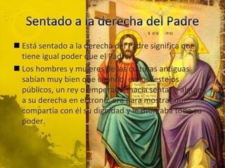  Está sentado a la derecha del Padre significa que
tiene igual poder que el Padre
 Los hombres y mujeres de las culturas antiguas
sabían muy bien que cuando, en los festejos
públicos, un rey o emperador hacia sentar a alguien
a su derecha en el trono, era para mostrar que
compartía con él su dignidad y le otorgaba todo su
poder.
 