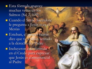  Esta fórmula aparece
muchas veces en los
Salmos (Sal 2, 109)
 Cuando el Sumo Sacerdote
le pregunta a Jesús si es el
Mesías
 Esteban, el primer mártir
dice que ve a Jesús sentado
a la derecha del Padre
 Incluyeron esta fórmula
en el Credo para expresar
que Jesús es consustancial
al Padre
 