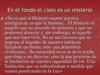 En el fondo el cielo es un misterio
 «No es que el Misterio supere nuestra
inteligencia: es que la ilumina... El Misterio es
aquello que no procede de nosotros y que no
podemos abarcar; y, sin embargo, es aquello
que nos hace vivir. No es una barrera que se
impone al impulso de nuestro intelecto
fijándole un límite, sino una atmósfera
vivificante... Su oscuridad no es la de la noche
que ciega y no deja ver, sino la que proviene de
la limitación de nuestra capacidad de ver. Una
limitación que va reduciéndose a medida que
vamos penetrando en la Luz»
 