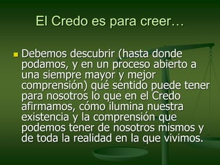 El Credo es para creer…
 Debemos descubrir (hasta donde
podamos, y en un proceso abierto a
una siempre mayor y mejor
comprensión) qué sentido puede tener
para nosotros lo que en el Credo
afirmamos, cómo ilumina nuestra
existencia y la comprensión que
podemos tener de nosotros mismos y
de toda la realidad en la que vivimos.
 