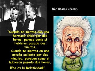 Con Charlie Chaplin.
“Cuando te sientas con una
hermosa chica por dos
horas, parece como si
hubieran pasado dos
minutos.
Cuando te sientas en una
estufa caliente por dos
minutos, parecen como si
hubieran pasado dos horas.
¡Eso es la Relatividad!”.
 