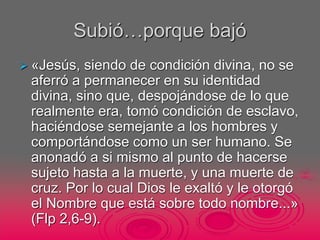 Subió…porque bajó
 «Jesús, siendo de condición divina, no se
aferró a permanecer en su identidad
divina, sino que, despojándose de lo que
realmente era, tomó condición de esclavo,
haciéndose semejante a los hombres y
comportándose como un ser humano. Se
anonadó a si mismo al punto de hacerse
sujeto hasta a la muerte, y una muerte de
cruz. Por lo cual Dios le exaltó y le otorgó
el Nombre que está sobre todo nombre...»
(Flp 2,6-9).
 