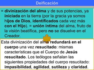 Deificación
= divinización del alma y de sus potencias, ya
iniciada en la tierra (por la gracia ya somos
hijos de Dios, identificados cada vez más
con el Hijo). = unión íntima del alma, fruto de
la visión beatífica, pero no se disuelve en el
Creador.
Esta divinización del alma redundará en el
cuerpo una vez resucitado: mismas
características que el Cuerpo de Jesús
resucitado. Los teólogos señalan las
siguientes propiedades del cuerpo resucitado:
impasibilidad, agilidad, sutileza y claridad.
 