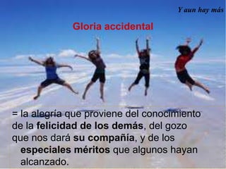 Y aun hay más
Gloria accidental
= la alegría que proviene del conocimiento
de la felicidad de los demás, del gozo
que nos dará su compañía, y de los
especiales méritos que algunos hayan
alcanzado.
 