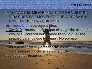 VIDA ETERNA
IMAGINAOS EL MEJOR MOMENTO DE VUESTRA
VIDA PUES ESE MOMENTO QUE SE PASA EN
UN SEGUNDO PARA SIEMPRE
Es imposible hacerse una idea:
1 Cor 2, 9: “anunciamos lo que ni el ojo vio, ni el oído
oyó, ni al corazón del hombre llegó, lo que Dios
preparó para los que le aman”. No por eso
renuncia-
mos a pensar en él y a desearlo: es el fin, la meta.
Será siempre mucho más y mejor de lo
que podemos imaginar.
 