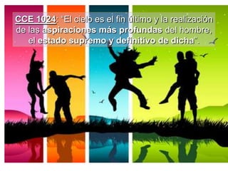 CCE 1024: “El cielo es el fin último y la realización
de las aspiraciones más profundas del hombre,
el estado supremo y definitivo de dicha”.
 