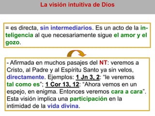 La visión intuitiva de Dios
= es directa, sin intermediarios. Es un acto de la in-
teligencia al que necesariamente sigue el amor y el
gozo.
- Afirmada en muchos pasajes del NT: veremos a
Cristo, al Padre y al Espíritu Santo ya sin velos,
directamente. Ejemplos: 1 Jn 3, 2: “le veremos
tal como es”; 1 Cor 13, 12: “Ahora vemos en un
espejo, en enigma. Entonces veremos cara a cara”.
Esta visión implica una participación en la
intimidad de la vida divina.
 