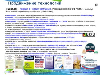 02
Доклад на тему «Каталитическое отопление
помещений. В 4 раза дешевле» ООО «ЭкоКат». www.EcoCat.Biz
«ЭкоКат» - первая в России компания, учрежденная по ФЗ №217 - институт
РАН + инвестиции Венчурного Фонда (ОАО «РВК»),
• Победитель кластера «Энергоэффективность» - Международного конкурса стартап-компаний Startup Village в
Сколково (2000 стартап-компаний РФ и из-за рубежа)
http://ipoboard.ru/ru/news/54f42b288e36bee308a1d407842586a7
• Победитель стартап-трека Russian Innovation Week Conference 2013, США. EcoCat - STARTUP WINNERS OF
Russian Innovation Week Conference http://riw-usa.com/company/19
• Проект поддержан «Агентством Стратегических Инициатив» для тиражирования технологий «в разных сферах
и разных регионах страны» www.asi.ru/news/7763
• «ЭкоКат» резидент Инновационного Центра «Сколково»
• Победитель Конкурса «Старт» Фонда содействия развитию малых форм предприятий в научно-технической
сфере». http://www.fasie.ru/novosti-fonda/1205-kompaniya-ekokat-podderzhannaya-fondom-pobedila-v-konkurse-
vneshekonombanka-na-luchshij-innovatsionnyj-proekt
• Russian Startup Rating инновационных стартапов России – проект вошел в «ТОП-50»
http://russianstartuprating.ru/top50
• Первое место на конкурсе инноваций Внешэкономбанка www.veb.ru/press/news/arch_news/index.php?
id_19=30935
• Первое место в российском региональном финале Challenge Cup (Energy) - will advance to Washington, USA. next
May http://challengecup.1776dc.com/news/moscows-final-four-head-to-dc-this-may
• Участник Технологической платформы "Экологически чистая тепловая энергетика
высокой эффективности" http://www.vti.ru/new/index.php?id=63
• Международная выставка «Высокие технологии XXI века» – Золотая статуэтка, Диплом и
Золотая медаль, «Лучший инновационный проект в области Энергосберегающих
технологий», «Экспо-Уголь», «ITE Сибирская ярмарка»
Продвижение технологии
 