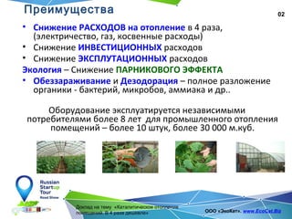 02
Доклад на тему «Каталитическое отопление
помещений. В 4 раза дешевле» ООО «ЭкоКат». www.EcoCat.Biz
Преимущества
• Снижение РАСХОДОВ на отопление в 4 раза,
(электричество, газ, косвенные расходы)
• Снижение ИНВЕСТИЦИОННЫХ расходов
• Снижение ЭКСПЛУТАЦИОННЫХ расходов
Экология – Снижение ПАРНИКОВОГО ЭФФЕКТА
• Обеззараживание и Дезодорация – полное разложение
органики - бактерий, микробов, аммиака и др..
Оборудование эксплуатируется независимыми
потребителями более 8 лет для промышленного отопления
помещений – более 10 штук, более 30 000 м.куб.
 
