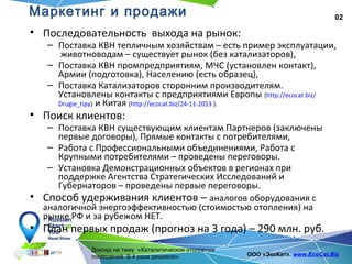 02
Доклад на тему «Каталитическое отопление
помещений. В 4 раза дешевле» ООО «ЭкоКат». www.EcoCat.Biz
Маркетинг и продажи
• Последовательность выхода на рынок:
– Поставка КВН тепличным хозяйствам – есть пример эксплуатации,
животноводам – существует рынок (без катализаторов),
– Поставка КВН промпредприятиям, МЧС (установлен контакт),
Армии (подготовка), Населению (есть образец),
– Поставка Катализаторов сторонним производителям.
Установлены контакты с предприятиями Европы (http://ecocat.biz/
Drugie_tipy) и Китая (http://ecocat.biz/24-11-2013 ).
• Поиск клиентов:
– Поставка КВН существующим клиентам Партнеров (заключены
первые договоры), Прямые контакты с потребителями,
– Работа с Профессиональными объединениями, Работа с
Крупными потребителями – проведены переговоры.
– Установка Демонстрационных объектов в регионах при
поддержке Агентства Стратегических Исследований и
Губернаторов – проведены первые переговоры.
• Способ удерживания клиентов – аналогов оборудования с
аналогичной энергоэффективностью (стоимостью отопления) на
рынке РФ и за рубежом НЕТ.
• План первых продаж (прогноз на 3 года) – 290 млн. руб.
 