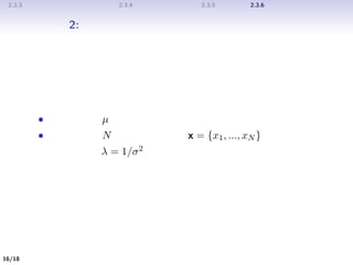 2.3.3 ガウス変数に対するベイズの定理 2.3.4 ガウス分布の最尤推定 2.3.5 逐次推定 2.3.6 ガウス分布に対するベイズ推論
問題設定 2: 平均が既知のとき、精度（分散）を推定する問題
問題設定
• 既知の平均 µ
• 与えられた N 個の観測値集合 x = {x1, ..., xN }
このとき、精度 λ = 1/σ2 をベイズ推論によって推定したい。
16/19
 