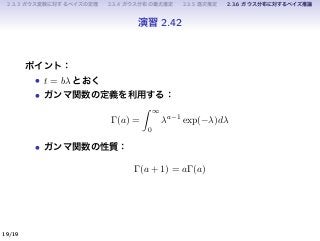 2.3.3 ガウス変数に対するベイズの定理 2.3.4 ガウス分布の最尤推定 2.3.5 逐次推定 2.3.6 ガウス分布に対するベイズ推論
演習 2.42
ポイント：
• t = bλ とおく
• ガンマ関数の定義を利用する：
Γ(a) =
∫ ∞
0
λa−1
exp(−λ)dλ
• ガンマ関数の性質：
Γ(a + 1) = aΓ(a)
19/19
 