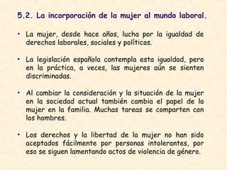 5.2. La incorporación de la mujer al mundo laboral.
• La mujer, desde hace años, lucha por la igualdad de
derechos laborales, sociales y políticos.
• La legislación española contempla esta igualdad, pero
en la práctica, a veces, las mujeres aún se sienten
discriminadas.
• Al cambiar la consideración y la situación de la mujer
en la sociedad actual también cambia el papel de la
mujer en la familia. Muchas tareas se comparten con
los hombres.
• Los derechos y la libertad de la mujer no han sido
aceptados fácilmente por personas intolerantes, por
eso se siguen lamentando actos de violencia de género.
 
