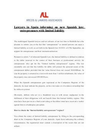 Lawyers in Spain informing on new Spanish law:
entrepreneurs with limited liability
The multilingual Spanish lawyers and tax advisers of our law firm in Marbella have the
pleasure to inform you on the fact that “entrepreneurs” as natural persons can enjoy a
limited liability as well, as set forth in the Spanish law 14/2013, of 27th September, on
support for entrepreneurs and their internationalization.
Pursuant to article 7 of aforesaid Spanish Law, the limited liability is defined in relation
to the debts incurred in the course of their business or professional activity for
entrepreneurs who opt for the “limited liability entrepreneurs” regime. This law
essentially sets out that the liability for debts will protect the personal assets of the
entrepreneur-debtor provided that the value thereof does not exceed 300.000Euro. In
case the property is situated in a town with more than 1 million inhabitants, the value of
the property may not exceed 450.000 Euro.
When the Spanish entrepreneurs gets registered at the Companies Register of his
domicile, he must indicate the property, on his own name or of common ownership that
he wishes to protect.
Obviously, debtors who act in a fraudulent way or with severe negligence in the
fulfilment of their obligations will not benefit from this limited liability regime. This
must have been proven in a final court ruling or the debtor must have received a verdict
against him in a bankruptcy procedure.
How to obtain the “limited liability entrepreneurs” regime?
You obtain the status of limited liability entrepreneur by filling in the corresponding
sheet at the Companies Register of your domicile. Apart from indicating the ordinary
circumstances, the registration must contain a description of the assets that are not
subject.
 