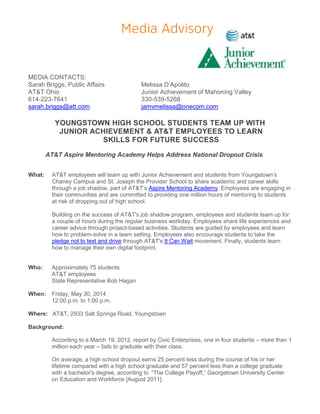 MEDIA CONTACTS:
Sarah Briggs, Public Affairs Melissa D’Apolito
AT&T Ohio Junior Achievement of Mahoning Valley
614-223-7641 330-539-5268
sarah.briggs@att.com jamvmelissa@onecom.com
YOUNGSTOWN HIGH SCHOOL STUDENTS TEAM UP WITH
JUNIOR ACHIEVEMENT & AT&T EMPLOYEES TO LEARN
SKILLS FOR FUTURE SUCCESS
AT&T Aspire Mentoring Academy Helps Address National Dropout Crisis
What: AT&T employees will team up with Junior Achievement and students from Youngstown’s
Chaney Campus and St. Joseph the Provider School to share academic and career skills
through a job shadow, part of AT&T’s Aspire Mentoring Academy. Employees are engaging in
their communities and are committed to providing one million hours of mentoring to students
at risk of dropping out of high school.
Building on the success of AT&T's job shadow program, employees and students team up for
a couple of hours during the regular business workday. Employees share life experiences and
career advice through project-based activities. Students are guided by employees and learn
how to problem-solve in a team setting. Employees also encourage students to take the
pledge not to text and drive through AT&T's It Can Wait movement. Finally, students learn
how to manage their own digital footprint.
Who: Approximately 75 students
AT&T employees
State Representative Bob Hagan
When: Friday, May 30, 2014
12:00 p.m. to 1:00 p.m.
Where: AT&T, 2933 Salt Springs Road, Youngstown
Background:
According to a March 19, 2012, report by Civic Enterprises, one in four students – more than 1
million each year – fails to graduate with their class.
On average, a high school dropout earns 25 percent less during the course of his or her
lifetime compared with a high school graduate and 57 percent less than a college graduate
with a bachelor's degree, according to “The College Payoff,” Georgetown University Center
on Education and Workforce [August 2011].
 