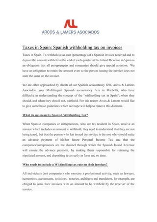 Taxes in Spain: Spanish withholding tax on invoices
Taxes in Spain. To withhold a tax rate (percentage) of a Spanish invoice received and to
deposit the amount withheld at the end of each quarter at the Inland Revenue in Spain is
an obligation that all entrepreneurs and companies should give special attention. We
have an obligation to retain the amount even so the person issuing the invoice does not
state the same on the invoice.
We are often approached by clients of our Spanish accountancy firm, Arcos & Lamers
Asociados, your Multilingual Spanish accountancy firm in Marbella, who have
difficulty in understanding the concept of the “withholding tax in Spain”; when they
should, and when they should not, withhold. For this reason Arcos & Lamers would like
to give some basic guidelines which we hope will help to remove this dilemma.
What do we mean by Spanish Withholding Tax?
When Spanish companies or entrepreneurs, who are tax resident in Spain, receive an
invoice which includes an amount to withhold, they need to understand that they are not
being taxed, but that the person who has issued the invoice is the one who should make
an advance payment of his/her future Personal Income Tax and that the
companies/entrepreneurs are the channel through which the Spanish Inland Revenue
will ensure the advance payment, by making them responsible for retaining the
stipulated amount, and depositing it correctly in form and on time.
Who needs to include a Withholding tax rate on their invoices?
All individuals (not companies) who exercise a professional activity, such as lawyers,
economists, accountants, solicitors, notaries, architects and translators, for example, are
obliged to issue their invoices with an amount to be withheld by the receiver of the
invoice.
 