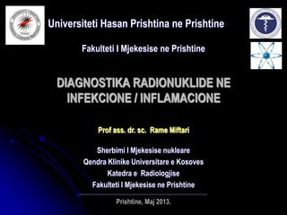 DIAGNOSTIKA RADIONUKLIDE NE
INFEKCIONE / INFLAMACIONE
Universiteti Hasan Prishtina ne Prishtine
Fakulteti I Mjekesise ne Prishtine
Prof ass. dr. sc. Rame Miftari
Sherbimi I Mjekesise nukleare
Qendra Klinike Universitare e Kosoves
Katedra e Radiologjise
Fakulteti I Mjekesise ne Prishtine
_______________________________________________________________________
Prishtine, Maj 2013.
 