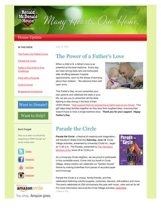 IN THIS ISSUE
The Power of a Father's Love
Parade the Circle
Father’s Day Hole-in-One
Challenge
Party with a Purpose
Cook's Corner
Bridgestone Invitational
Don't Forget!
Stay up to date on everything
happening at RMH through our
social media sites:
Twitter
Facebook
YouTube
Instagram
June 12, 2014
The Power of a Father's Love
When a child is ill, a father's love is as
powerful as the best medicine. Every day,
we meet strong dads who are exhausted
after shuffling between hospital
appointments, worn by the stress of worrying
about their children. We welcome them with
open arms.
This Father's Day, as you remember your
own parents and celebrate the dads in your
life, we ask you to remember all the dads
fighting to stay strong in the face of their
child's illness. Help support them by sponsoring a night's stay at our House. Your
gift helps keep families together as they face their toughest days, ensuring Dad
doesn't have to miss a single bedtime story. Thank you for your support. Happy
Father's Day.
Parade the Circle
Parade the Circle - a festival of creativity and imagination -
will transform Wade Oval this Saturday, June 14. Circle
Village activities, presented by University Circle Inc., begin
at 11:00 a.m. The Parade, presented by The Cleveland
Museum of Art, kicks off at 12:00 p.m.
As a University Circle neighbor, we are proud to participate
in this incredible event. Come visit our booth in Circle
Village, where visitors can celebrate our "Garden House"
theme by making butterflies from pieces of recycled paper
and trimmings.
Parade the Circle is a unique, family-friendly, and free
celebration featuring colorful puppets, costumes, dancers, stilt-walkers and more.
The event celebrates its 25th anniversary this year with music, color and art for all.
For more information about all the Circle Village activities, click here.
↑ Back to Top
 