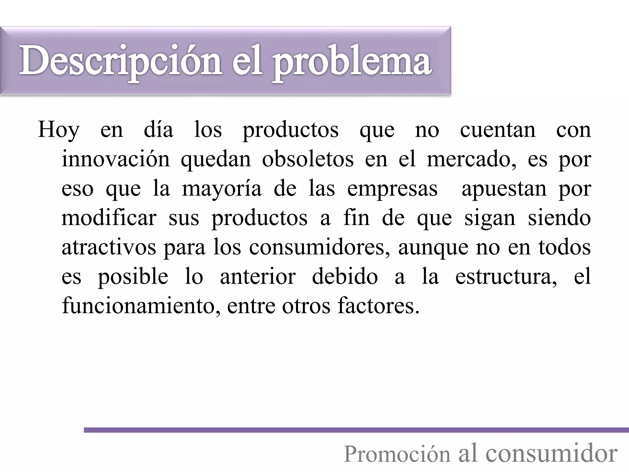 Hoy en día los productos que no cuentan con
innovación quedan obsoletos en el mercado, es por
eso que la mayoría de las empresas apuestan por
modificar sus productos a fin de que sigan siendo
atractivos para los consumidores, aunque no en todos
es posible lo anterior debido a la estructura, el
funcionamiento, entre otros factores.
Promoción al consumidor
 